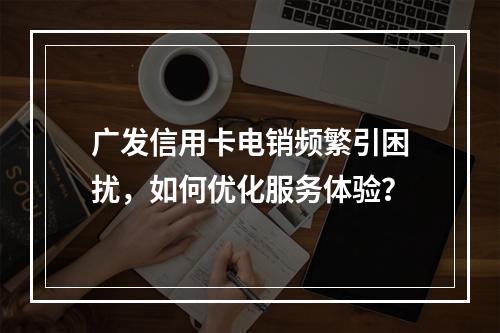 广发信用卡电销频繁引困扰，如何优化服务体验？