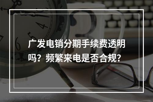 广发电销分期手续费透明吗？频繁来电是否合规？
