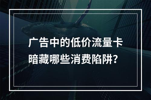 广告中的低价流量卡暗藏哪些消费陷阱？