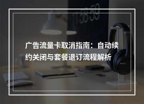 广告流量卡取消指南：自动续约关闭与套餐退订流程解析