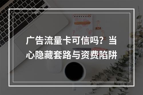广告流量卡可信吗？当心隐藏套路与资费陷阱