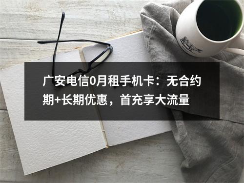广安电信0月租手机卡：无合约期+长期优惠，首充享大流量