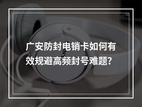 广安防封电销卡如何有效规避高频封号难题？