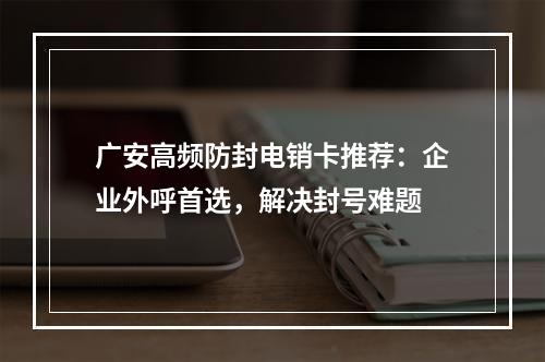 广安高频防封电销卡推荐：企业外呼首选，解决封号难题