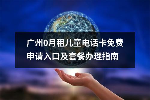 广州0月租儿童电话卡免费申请入口及套餐办理指南