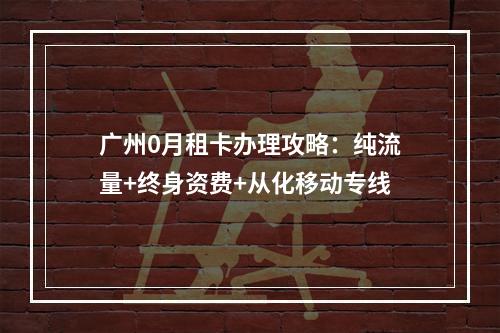 广州0月租卡办理攻略：纯流量+终身资费+从化移动专线