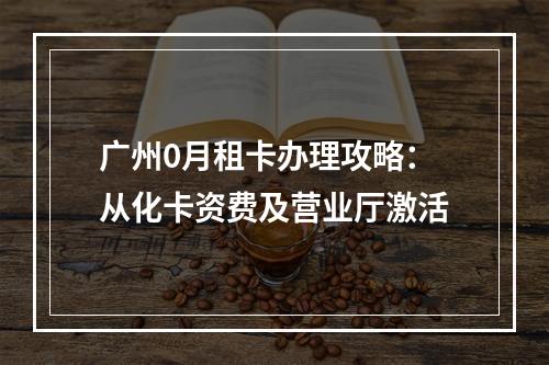 广州0月租卡办理攻略：从化卡资费及营业厅激活