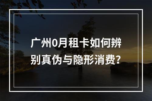 广州0月租卡如何辨别真伪与隐形消费？