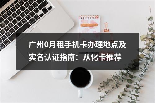 广州0月租手机卡办理地点及实名认证指南：从化卡推荐