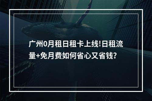 广州0月租日租卡上线!日租流量+免月费如何省心又省钱？