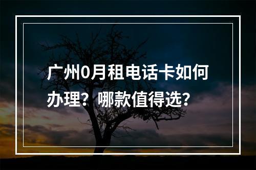 广州0月租电话卡如何办理？哪款值得选？