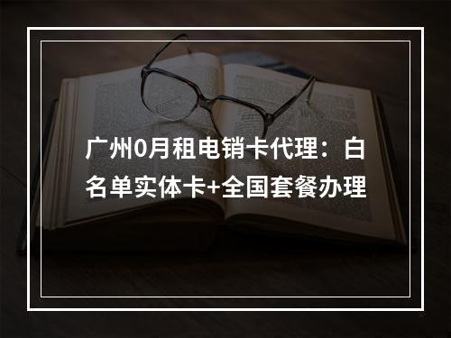广州0月租电销卡代理：白名单实体卡+全国套餐办理