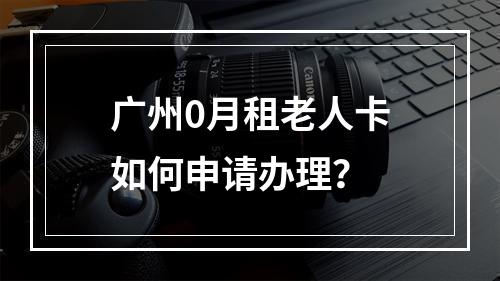 广州0月租老人卡如何申请办理？