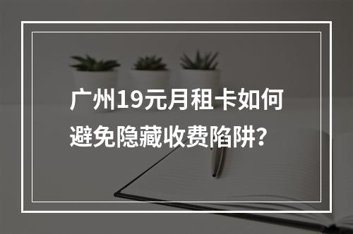 广州19元月租卡如何避免隐藏收费陷阱？
