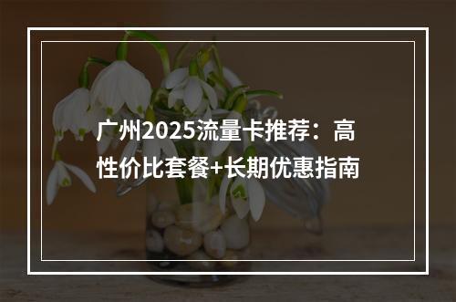 广州2025流量卡推荐：高性价比套餐+长期优惠指南