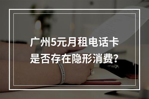 广州5元月租电话卡是否存在隐形消费？