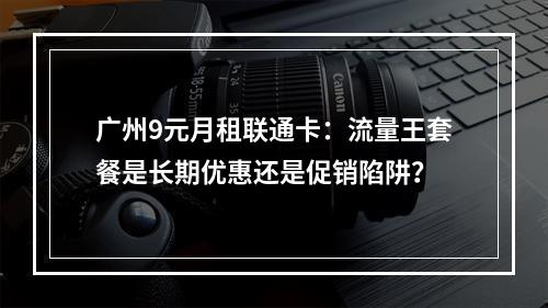 广州9元月租联通卡：流量王套餐是长期优惠还是促销陷阱？
