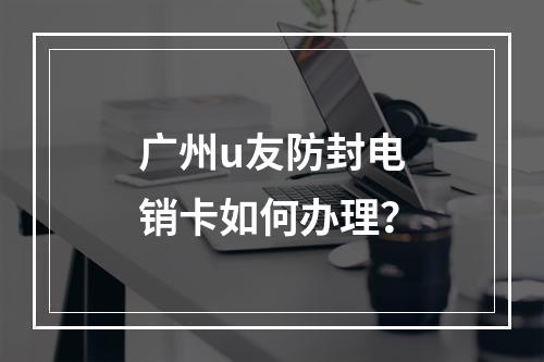 广州u友防封电销卡如何办理？