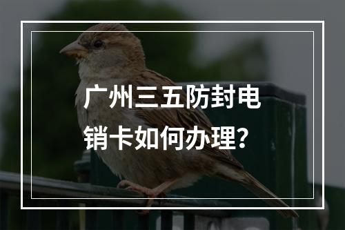 广州三五防封电销卡如何办理？