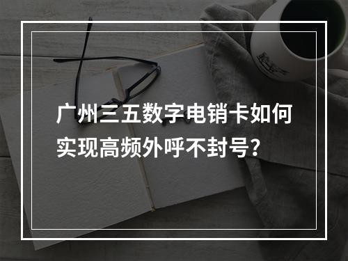 广州三五数字电销卡如何实现高频外呼不封号？