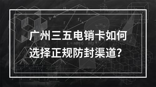 广州三五电销卡如何选择正规防封渠道？