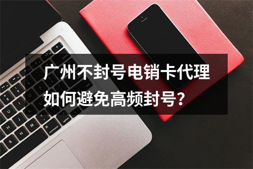广州不封号电销卡代理如何避免高频封号？