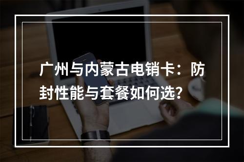 广州与内蒙古电销卡：防封性能与套餐如何选？