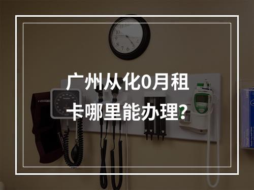 广州从化0月租卡哪里能办理？