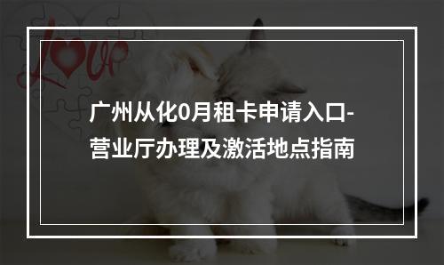 广州从化0月租卡申请入口-营业厅办理及激活地点指南