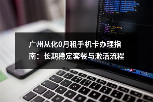 广州从化0月租手机卡办理指南：长期稳定套餐与激活流程