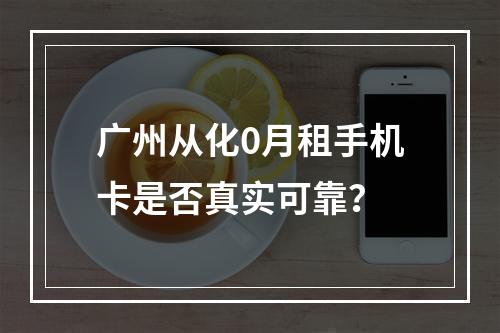 广州从化0月租手机卡是否真实可靠？