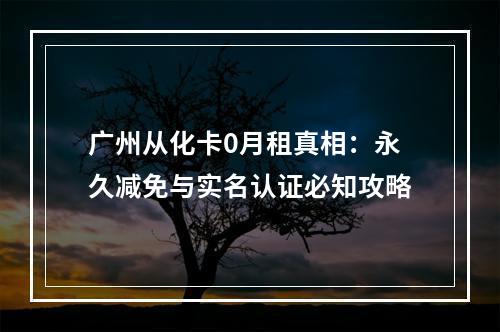 广州从化卡0月租真相：永久减免与实名认证必知攻略