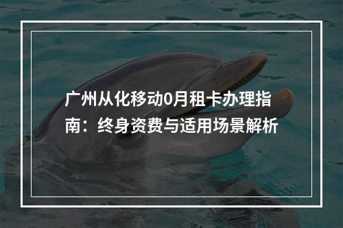 广州从化移动0月租卡办理指南：终身资费与适用场景解析
