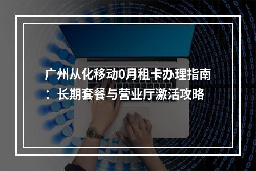 广州从化移动0月租卡办理指南：长期套餐与营业厅激活攻略