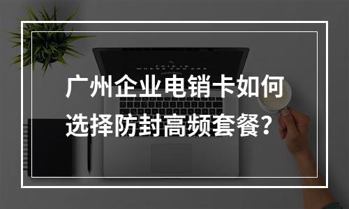 广州企业电销卡如何选择防封高频套餐？