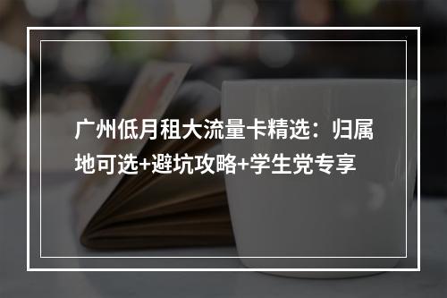 广州低月租大流量卡精选：归属地可选+避坑攻略+学生党专享