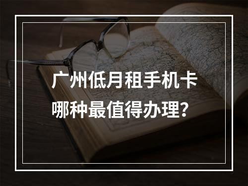 广州低月租手机卡哪种最值得办理？