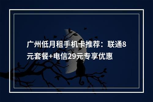广州低月租手机卡推荐：联通8元套餐+电信29元专享优惠
