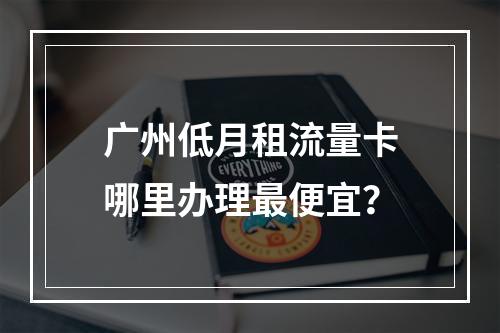 广州低月租流量卡哪里办理最便宜？