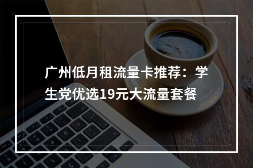 广州低月租流量卡推荐：学生党优选19元大流量套餐