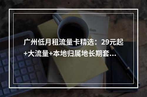 广州低月租流量卡精选：29元起+大流量+本地归属地长期套餐