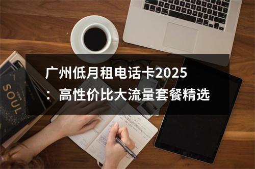 广州低月租电话卡2025：高性价比大流量套餐精选