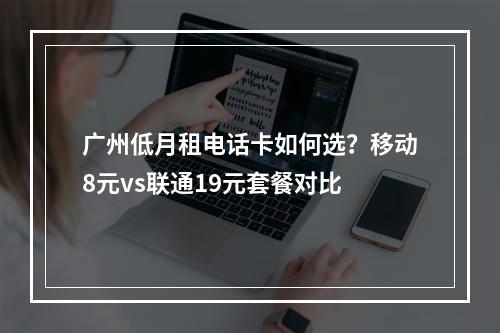 广州低月租电话卡如何选？移动8元vs联通19元套餐对比