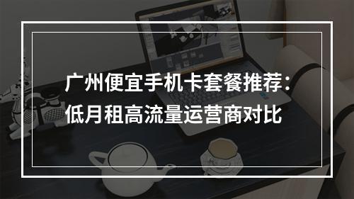 广州便宜手机卡套餐推荐：低月租高流量运营商对比