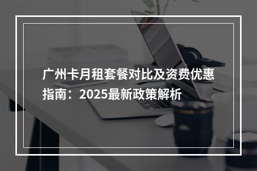 广州卡月租套餐对比及资费优惠指南：2025最新政策解析