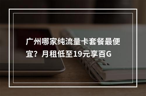 广州哪家纯流量卡套餐最便宜？月租低至19元享百G