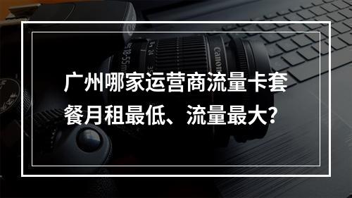 广州哪家运营商流量卡套餐月租最低、流量最大？