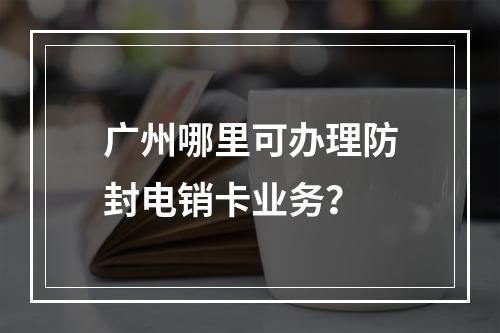 广州哪里可办理防封电销卡业务？