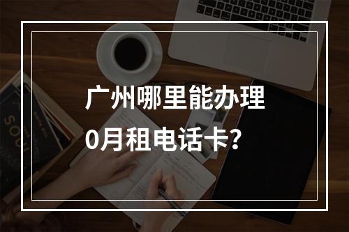 广州哪里能办理0月租电话卡？