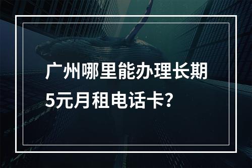 广州哪里能办理长期5元月租电话卡？